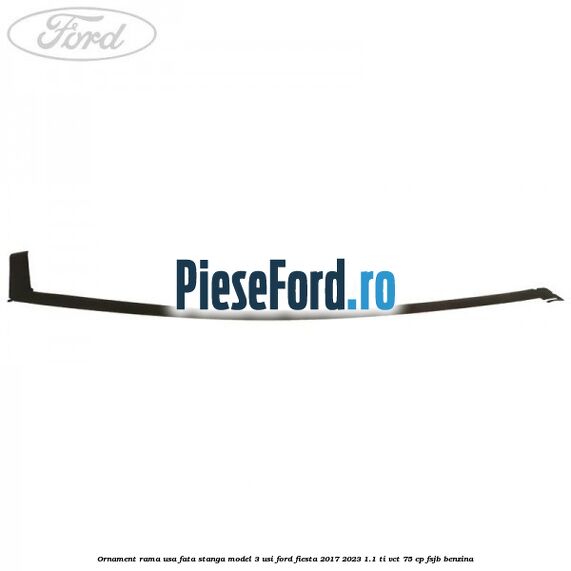 Ornament rama usa fata stanga model 3 usi Ford Fiesta 2017-2023 1.1 Ti-VCT 75 cp FSJB benzina