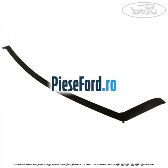 Ornament rama usa fata stanga model 5 usi Ford Fiesta 2017-2023 1.0 EcoBoost 101 cp SFJE, SFJF, SFJH, SFJJ, SFJK, SFJN benzina