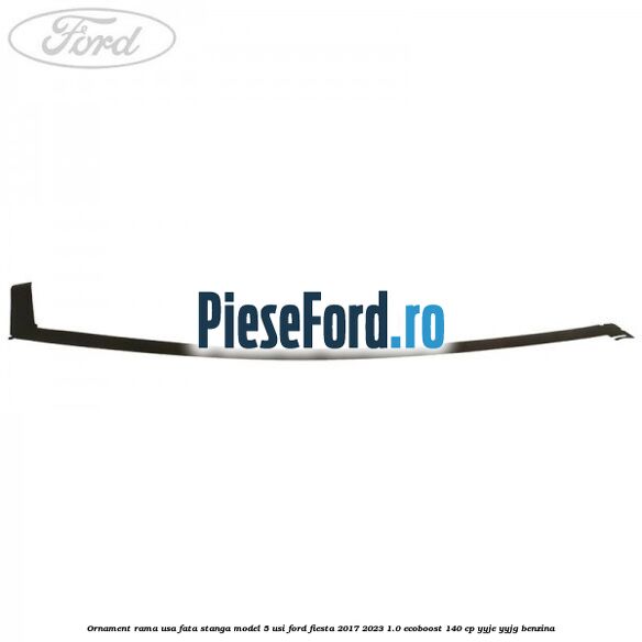 Ornament rama usa fata stanga model 5 usi Ford Fiesta 2017-2023 1.0 EcoBoost 140 cp YYJE, YYJG benzina