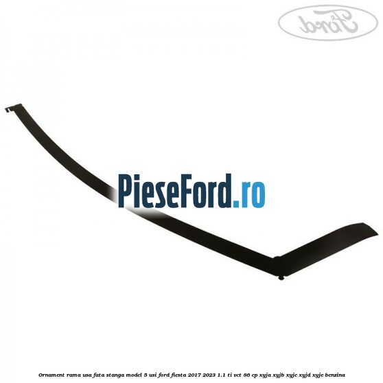 Ornament rama usa fata stanga model 5 usi Ford Fiesta 2017-2023 1.1 Ti-VCT 86 cp XYJA, XYJB, XYJC, XYJD, XYJE benzina
