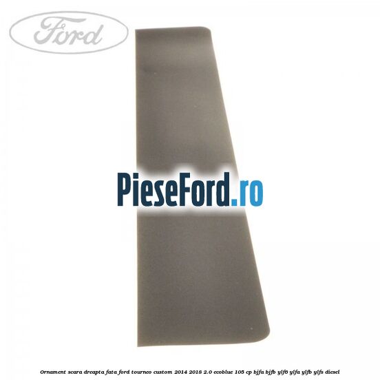 Ornament scara dreapta fata Ford Tourneo Custom 2014-2018 2.0 EcoBlue 105 cp BJFA, BJFB, YLF6, YLFA, YLFB, YLFS diesel