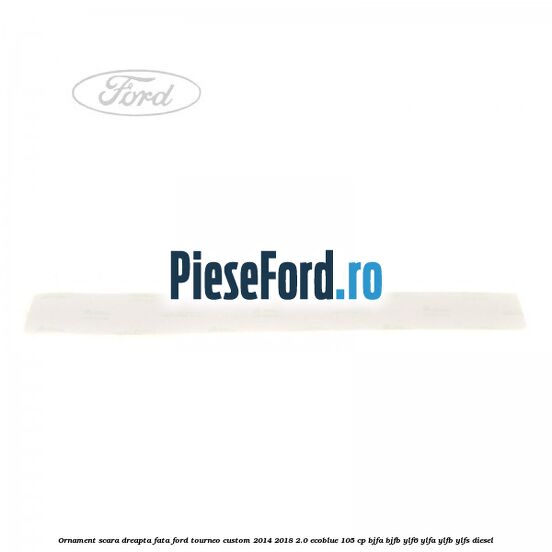 Ornament scara dreapta fata Ford Tourneo Custom 2014-2018 2.0 EcoBlue 105 cp BJFA, BJFB, YLF6, YLFA, YLFB, YLFS diesel