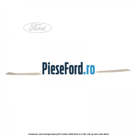 Ornament scara dreapta fata Ford Transit 2006-2014 2.2 TDCi 136 cp Ornament scara dreapta fata Ford Transit 2006-2014 2.2 TDCi 136 cp USRA, USRB diesel