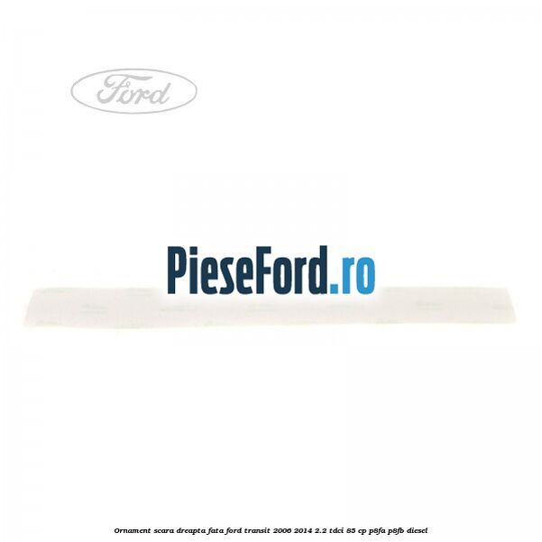 Ornament scara dreapta fata Ford Transit 2006-2014 2.2 TDCi 85 cp Ornament scara dreapta fata Ford Transit 2006-2014 2.2 TDCi 85 cp P8FA, P8FB diesel