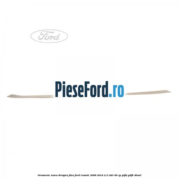 Ornament scara dreapta fata Ford Transit 2006-2014 2.2 TDCi 85 cp Ornament scara dreapta fata Ford Transit 2006-2014 2.2 TDCi 85 cp P8FA, P8FB diesel