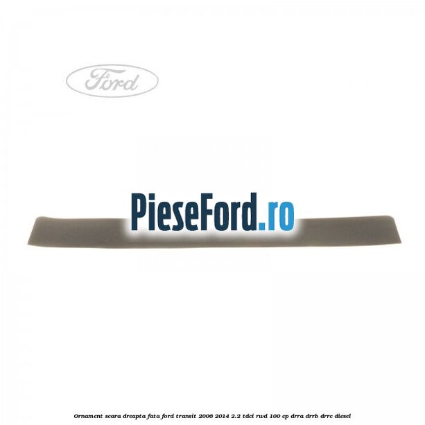 Ornament scara dreapta fata Ford Transit 2006-2014 2.2 TDCi RWD 100 cp DRRA, DRRB, DRRC diesel