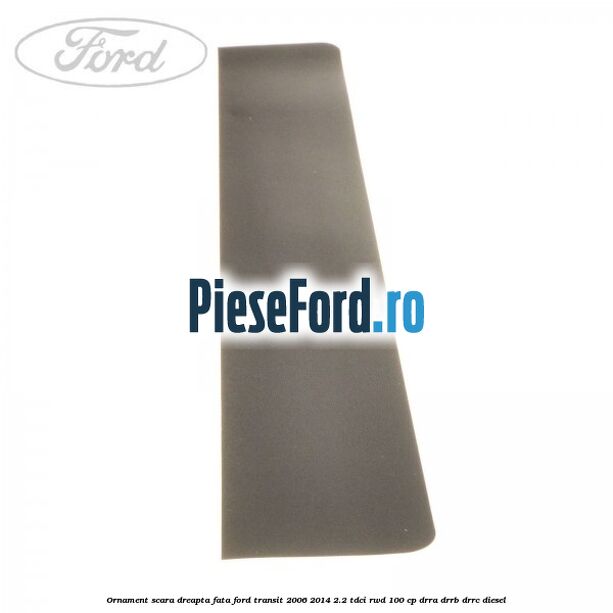 Ornament scara dreapta fata Ford Transit 2006-2014 2.2 TDCi RWD 100 cp DRRA, DRRB, DRRC diesel