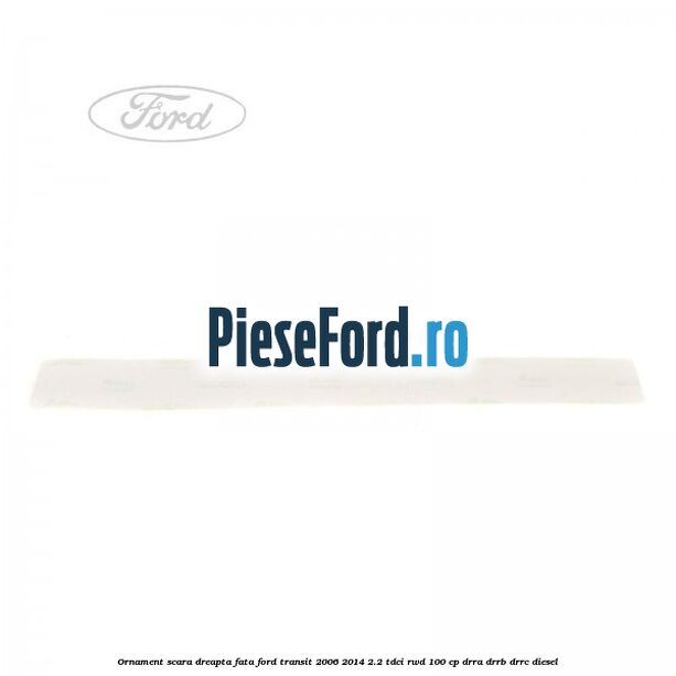 Ornament scara dreapta fata Ford Transit 2006-2014 2.2 TDCi RWD 100 cp DRRA, DRRB, DRRC diesel