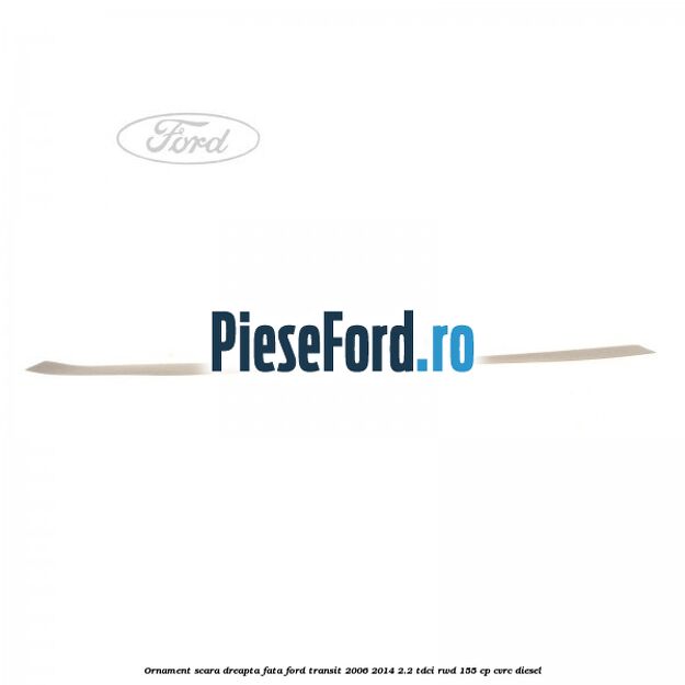 Ornament scara dreapta fata Ford Transit 2006-2014 2.2 TDCi RWD 155 cp Ornament scara dreapta fata Ford Transit 2006-2014 2.2 TDCi RWD 155 cp CVRC diesel