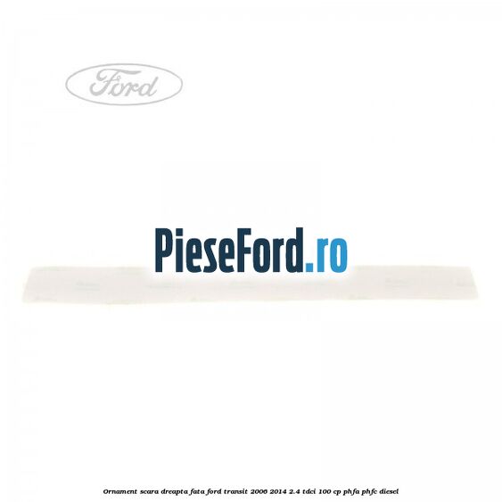 Ornament scara dreapta fata Ford Transit 2006-2014 2.4 TDCi 100 cp PHFA, PHFC diesel