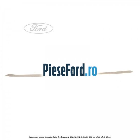 Ornament scara dreapta fata Ford Transit 2006-2014 2.4 TDCi 100 cp PHFA, PHFC diesel