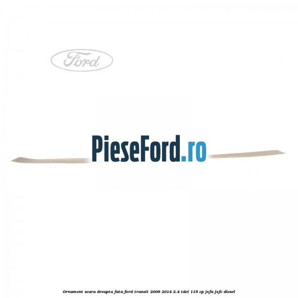 Ornament scara dreapta fata Ford Transit 2006-2014 2.4 TDCi 115 cp JXFA, JXFC diesel