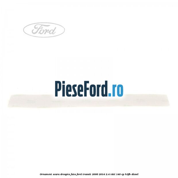 Ornament scara dreapta fata Ford Transit 2006-2014 2.4 TDCi 140 cp H9FB diesel