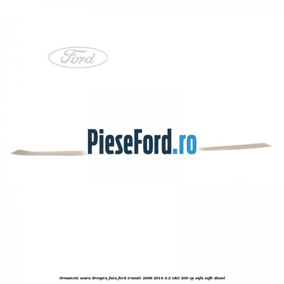 Ornament scara dreapta fata Ford Transit 2006-2014 3.2 TDCi 200 cp SAFA, SAFB diesel