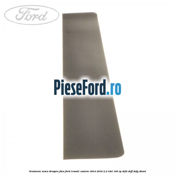 Ornament scara dreapta fata Ford Transit Custom 2014-2018 2.2 TDCi 100 cp Ornament scara dreapta fata Ford Transit Custom 2014-2018 2.2 TDCi 100 cp DRF4, DRFF, DRFG diesel