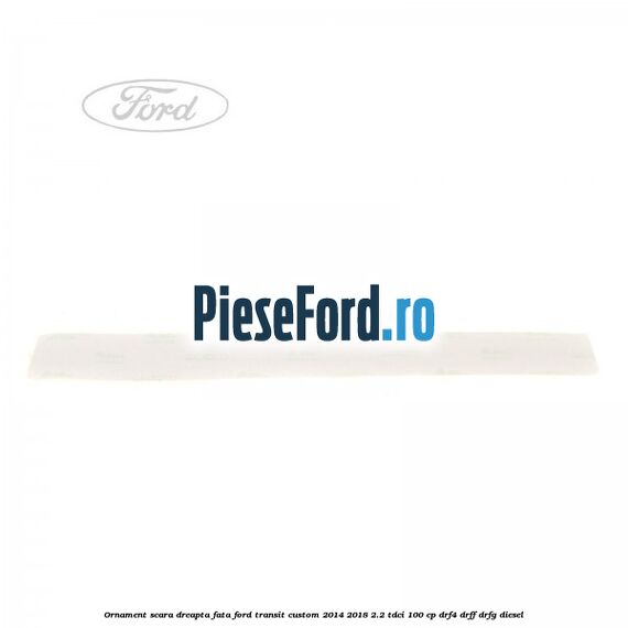 Ornament scara dreapta fata Ford Transit Custom 2014-2018 2.2 TDCi 100 cp Ornament scara dreapta fata Ford Transit Custom 2014-2018 2.2 TDCi 100 cp DRF4, DRFF, DRFG diesel
