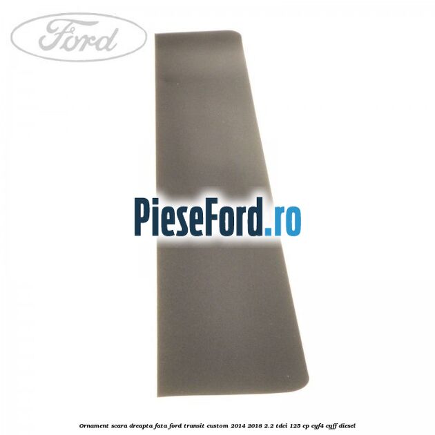 Ornament scara dreapta fata Ford Transit Custom 2014-2018 2.2 TDCi 125 cp Ornament scara dreapta fata Ford Transit Custom 2014-2018 2.2 TDCi 125 cp CYF4, CYFF diesel