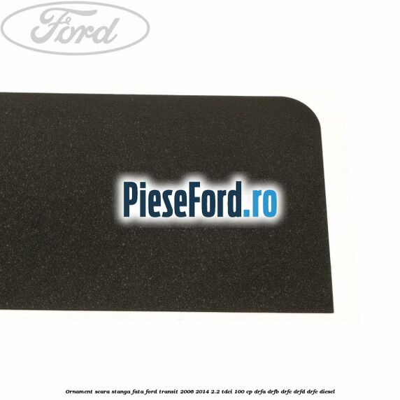 Ornament scara stanga fata Ford Transit 2006-2014 2.2 TDCi 100 cp Ornament scara stanga fata Ford Transit 2006-2014 2.2 TDCi 100 cp DRFA, DRFB, DRFC, DRFD, DRFE diesel