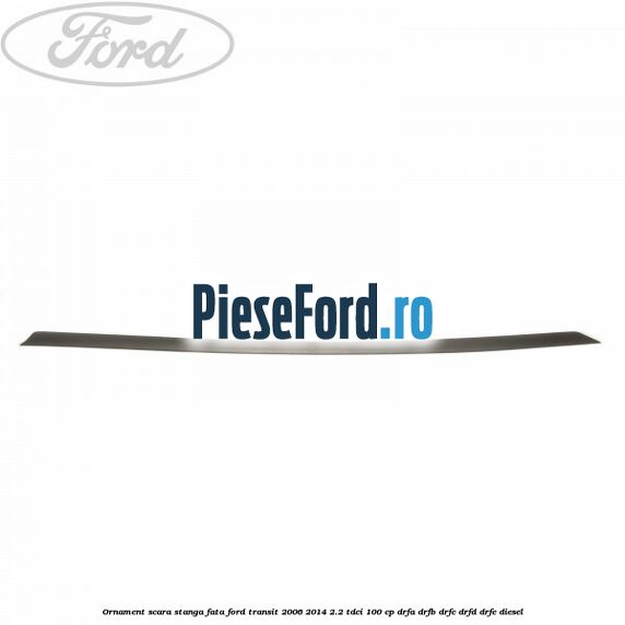 Ornament scara stanga fata Ford Transit 2006-2014 2.2 TDCi 100 cp Ornament scara stanga fata Ford Transit 2006-2014 2.2 TDCi 100 cp DRFA, DRFB, DRFC, DRFD, DRFE diesel