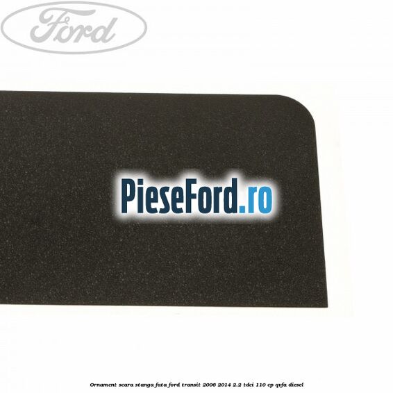 Ornament scara stanga fata Ford Transit 2006-2014 2.2 TDCi 110 cp QVFA diesel