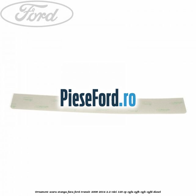 Ornament scara stanga fata Ford Transit 2006-2014 2.2 TDCi 125 cp CYFA, CYFB, CYFC, CYFD diesel