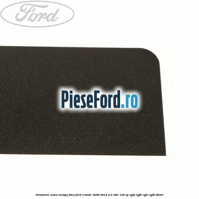 Ornament scara stanga fata Ford Transit 2006-2014 2.2 TDCi 125 cp CYFA, CYFB, CYFC, CYFD diesel