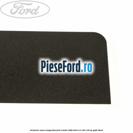 Ornament scara stanga fata Ford Transit 2006-2014 2.2 TDCi 130 cp QWFA diesel