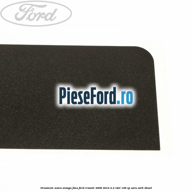 Ornament scara stanga fata Ford Transit 2006-2014 2.2 TDCi 136 cp USRA, USRB diesel