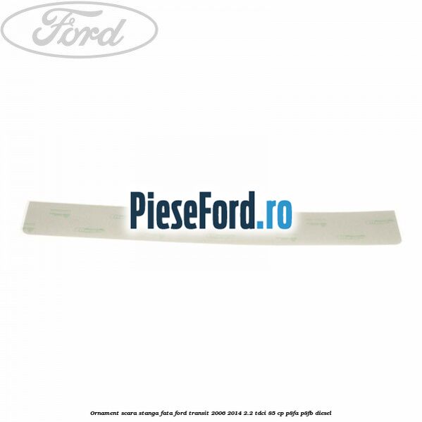 Ornament scara stanga fata Ford Transit 2006-2014 2.2 TDCi 85 cp P8FA, P8FB diesel