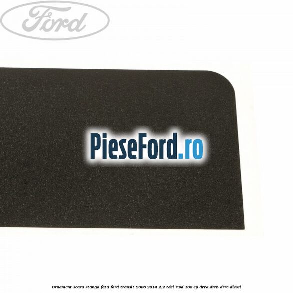Ornament scara stanga fata Ford Transit 2006-2014 2.2 TDCi RWD 100 cp DRRA, DRRB, DRRC diesel
