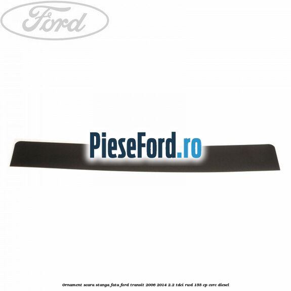 Ornament scara stanga fata Ford Transit 2006-2014 2.2 TDCi RWD 155 cp CVRC diesel