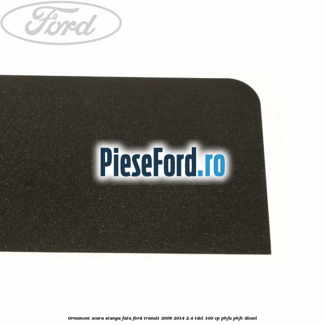 Ornament scara stanga fata Ford Transit 2006-2014 2.4 TDCi 100 cp Ornament scara stanga fata Ford Transit 2006-2014 2.4 TDCi 100 cp PHFA, PHFC diesel