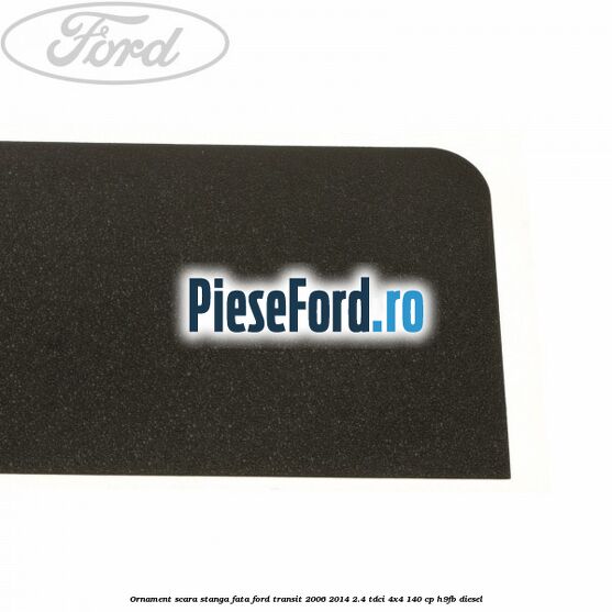 Ornament scara stanga fata Ford Transit 2006-2014 2.4 TDCi 4x4 140 cp Ornament scara stanga fata Ford Transit 2006-2014 2.4 TDCi 4x4 140 cp H9FB diesel