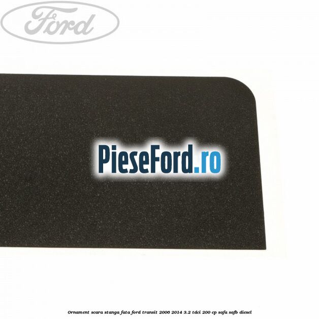 Ornament scara stanga fata Ford Transit 2006-2014 3.2 TDCi 200 cp SAFA, SAFB diesel
