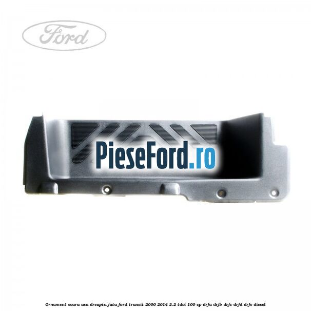 Ornament scara usa dreapta fata Ford Transit 2006-2014 2.2 TDCi 100 cp DRFA, DRFB, DRFC, DRFD, DRFE diesel