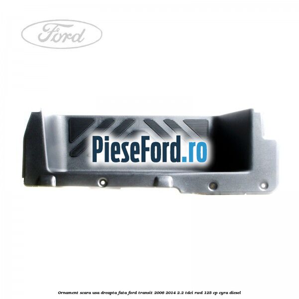 Ornament scara usa dreapta fata Ford Transit 2006-2014 2.2 TDCi RWD 125 cp CYRA diesel