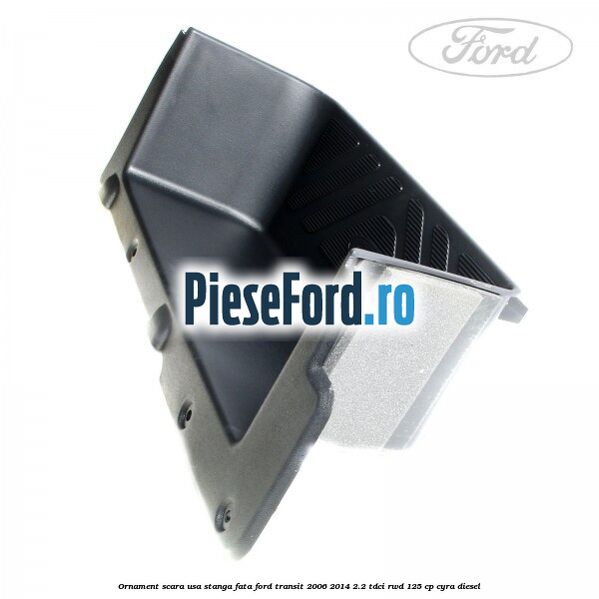Ornament scara usa stanga fata Ford Transit 2006-2014 2.2 TDCi RWD 125 cp CYRA diesel