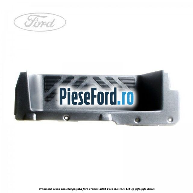 Ornament scara usa stanga fata Ford Transit 2006-2014 2.4 TDCi 115 cp JXFA, JXFC diesel