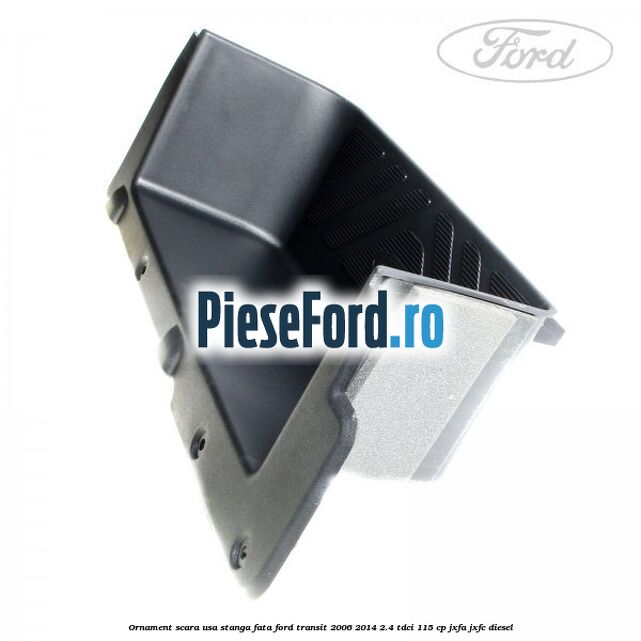 Ornament scara usa stanga fata Ford Transit 2006-2014 2.4 TDCi 115 cp JXFA, JXFC diesel