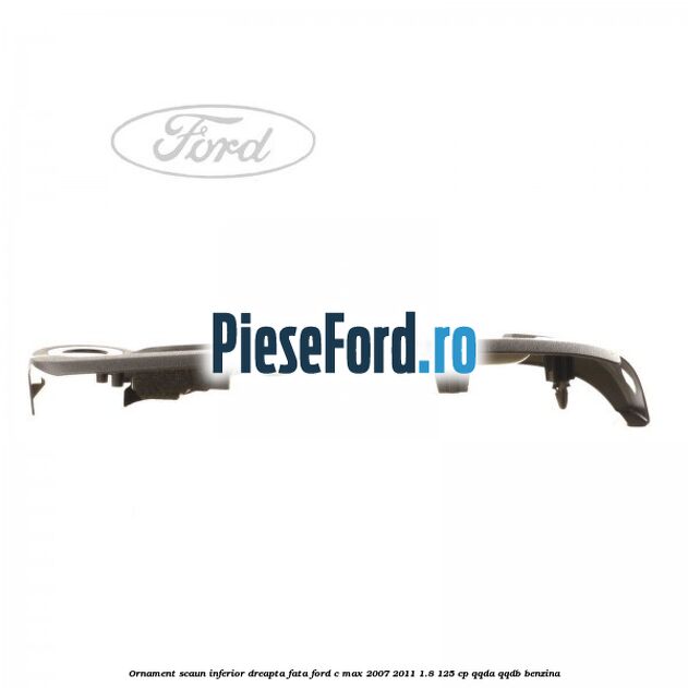 Ornament scaun inferior dreapta fata Ford C-Max 2007-2011 1.8 125 cp Ornament scaun inferior dreapta fata Ford C-Max 2007-2011 1.8 125 cp QQDA, QQDB benzina