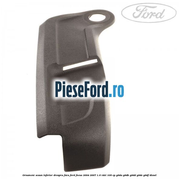 Ornament scaun inferior dreapta fata Ford Focus 2004-2007 1.6 TDCi 109 cp G8DA, G8DB, G8DD, G8DE, G8DF diesel