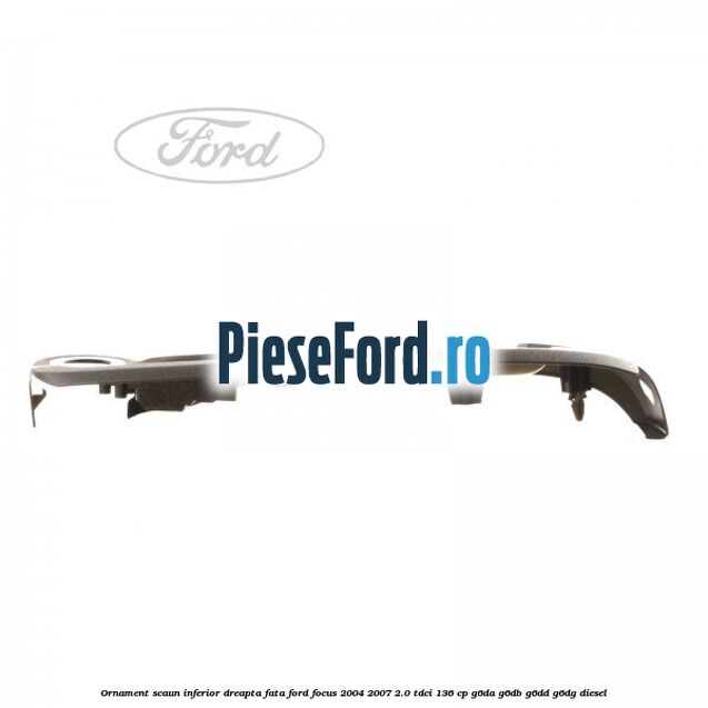 Ornament scaun inferior dreapta fata Ford Focus 2004-2007 2.0 TDCi 136 cp G6DA, G6DB, G6DD, G6DG diesel