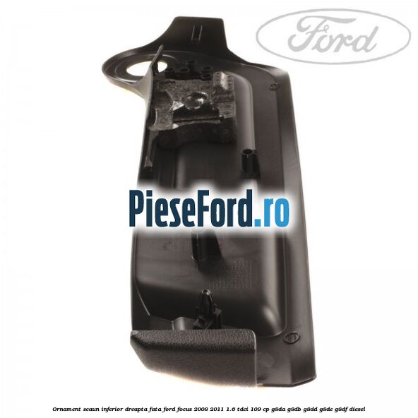 Ornament scaun inferior dreapta fata Ford Focus 2008-2011 1.6 TDCi 109 cp Ornament scaun inferior dreapta fata Ford Focus 2008-2011 1.6 TDCi 109 cp G8DA, G8DB, G8DD, G8DE, G8DF diesel