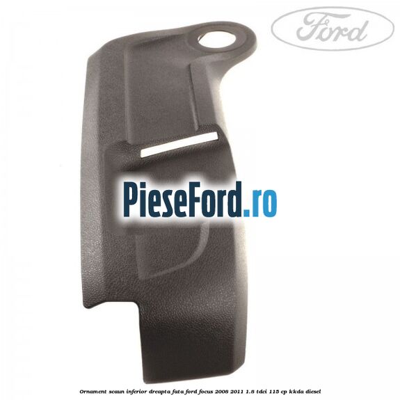 Ornament scaun inferior dreapta fata Ford Focus 2008-2011 1.8 TDCi 115 cp Ornament scaun inferior dreapta fata Ford Focus 2008-2011 1.8 TDCi 115 cp KKDA diesel