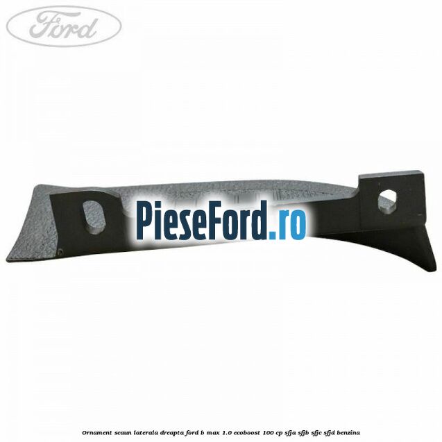 Ornament scaun laterala dreapta Ford B-Max 1.0 EcoBoost 100 cp SFJA, SFJB, SFJC, SFJD benzina