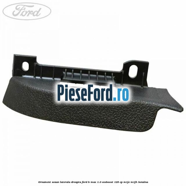 Ornament scaun laterala dreapta Ford B-Max 1.0 EcoBoost 125 cp M1JE, M1JH benzina