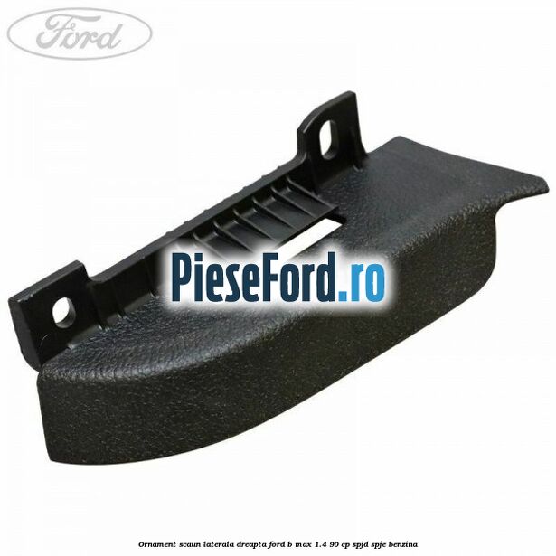 Ornament scaun laterala dreapta Ford B-Max 1.4 90 cp SPJD, SPJE benzina