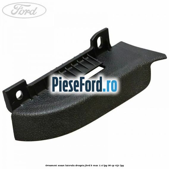 Ornament scaun laterala dreapta Ford B-Max 1.4 LPG 90 cp RTJC LPG