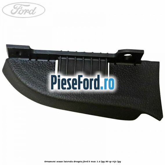 Ornament scaun laterala dreapta Ford B-Max 1.4 LPG 90 cp RTJC LPG