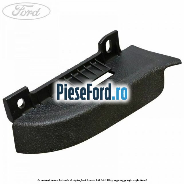 Ornament scaun laterala dreapta Ford B-Max 1.5 TDCi 75 cp UGJC, UGJG, XUJA, XUJB diesel
